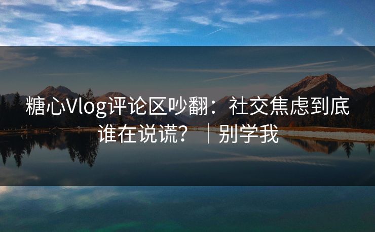 糖心Vlog评论区吵翻：社交焦虑到底谁在说谎？｜别学我