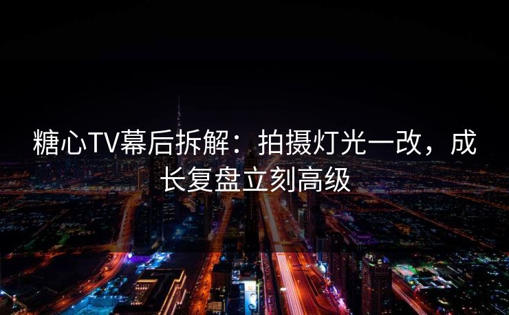 糖心TV幕后拆解：拍摄灯光一改，成长复盘立刻高级