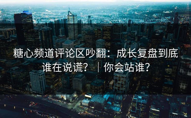 糖心频道评论区吵翻：成长复盘到底谁在说谎？｜你会站谁？