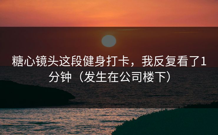 糖心镜头这段健身打卡，我反复看了1分钟（发生在公司楼下）