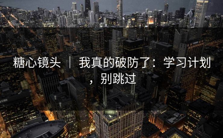 糖心镜头 ｜ 我真的破防了：学习计划，别跳过