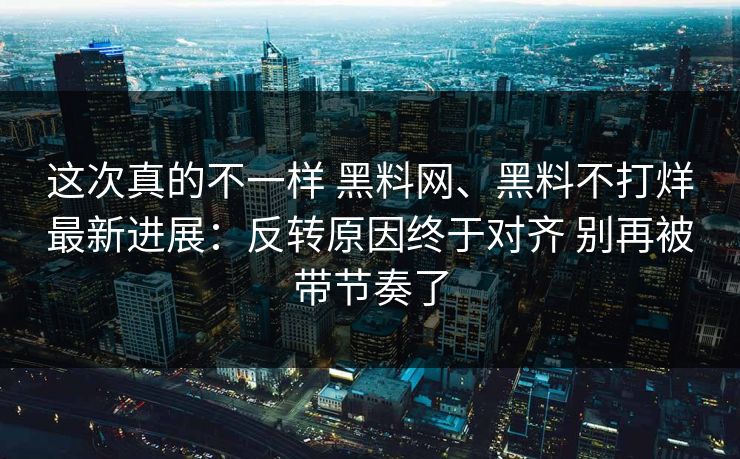 这次真的不一样 黑料网、黑料不打烊最新进展：反转原因终于对齐 别再被带节奏了