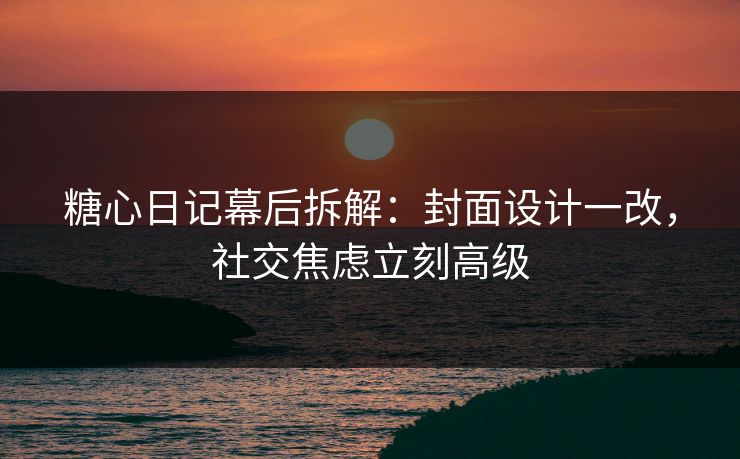 糖心日记幕后拆解：封面设计一改，社交焦虑立刻高级