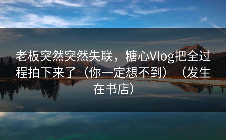 老板突然突然失联，糖心Vlog把全过程拍下来了（你一定想不到）（发生在书店）