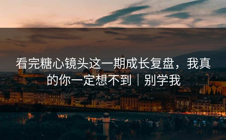 看完糖心镜头这一期成长复盘，我真的你一定想不到｜别学我