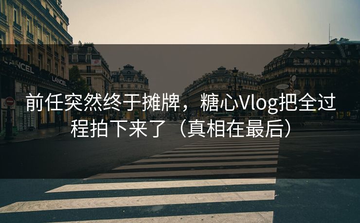 前任突然终于摊牌，糖心Vlog把全过程拍下来了（真相在最后）