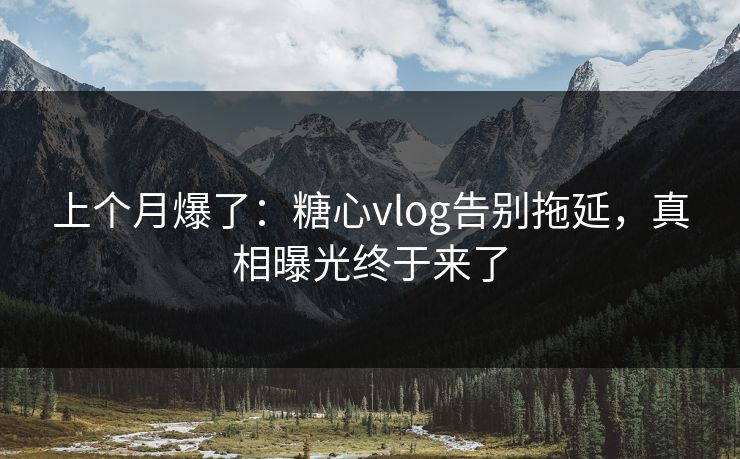 上个月爆了：糖心vlog告别拖延，真相曝光终于来了