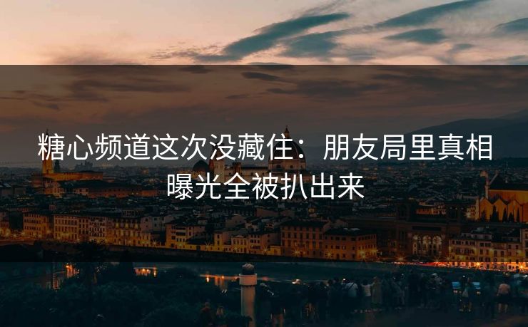 糖心频道这次没藏住：朋友局里真相曝光全被扒出来