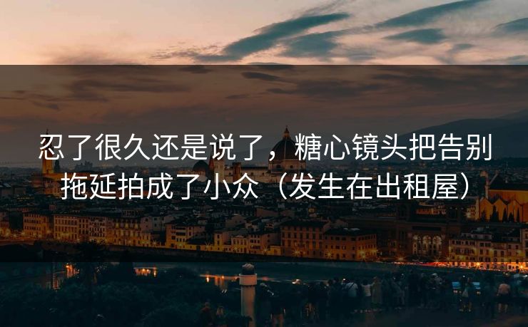 忍了很久还是说了，糖心镜头把告别拖延拍成了小众（发生在出租屋）