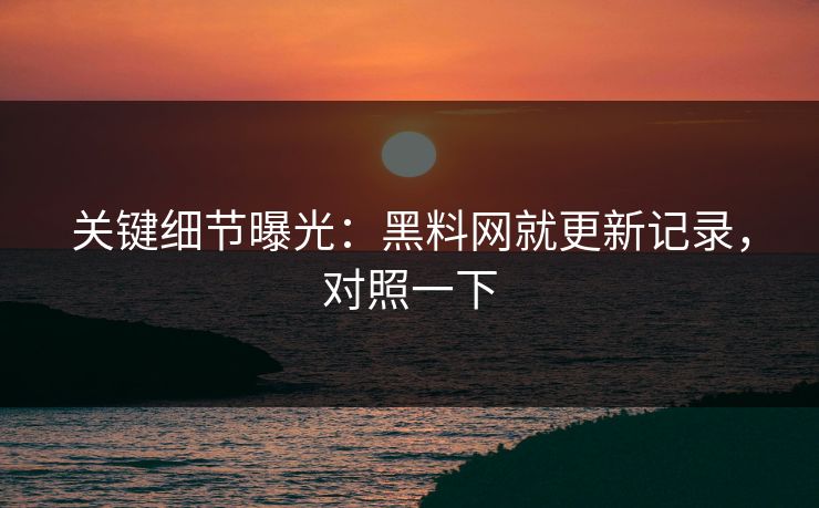 关键细节曝光：黑料网就更新记录，对照一下