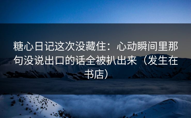 糖心日记这次没藏住：心动瞬间里那句没说出口的话全被扒出来（发生在书店）