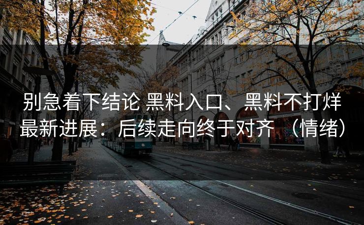 别急着下结论 黑料入口、黑料不打烊最新进展：后续走向终于对齐 （情绪）