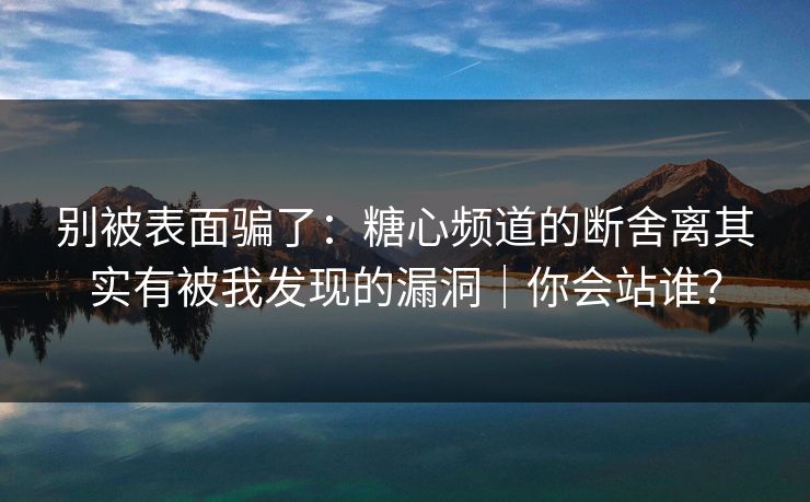 别被表面骗了：糖心频道的断舍离其实有被我发现的漏洞｜你会站谁？
