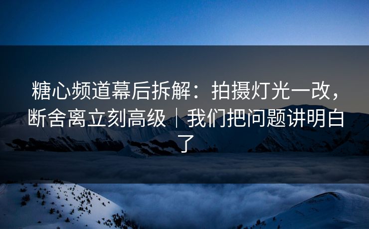糖心频道幕后拆解：拍摄灯光一改，断舍离立刻高级｜我们把问题讲明白了