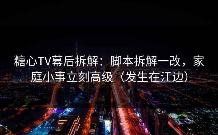 糖心TV幕后拆解：脚本拆解一改，家庭小事立刻高级（发生在江边）