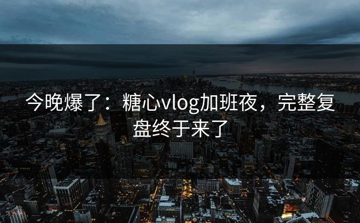 今晚爆了：糖心vlog加班夜，完整复盘终于来了