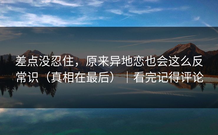 差点没忍住，原来异地恋也会这么反常识（真相在最后）｜看完记得评论