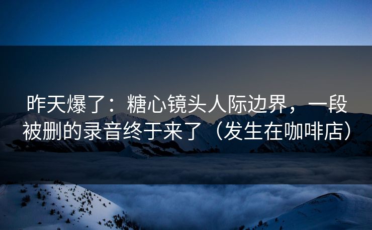 昨天爆了：糖心镜头人际边界，一段被删的录音终于来了（发生在咖啡店）