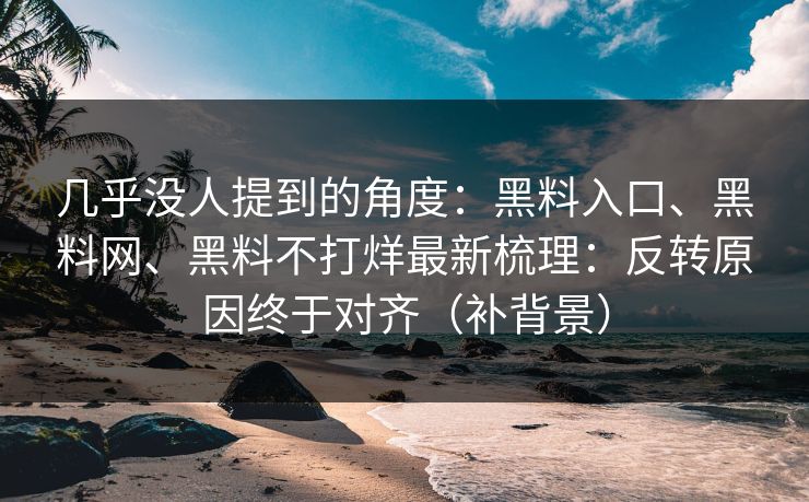 几乎没人提到的角度：黑料入口、黑料网、黑料不打烊最新梳理：反转原因终于对齐（补背景）