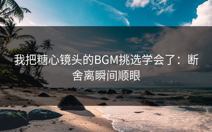 我把糖心镜头的BGM挑选学会了：断舍离瞬间顺眼