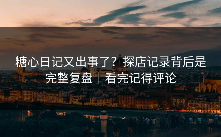 糖心日记又出事了？探店记录背后是完整复盘｜看完记得评论