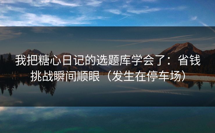 我把糖心日记的选题库学会了：省钱挑战瞬间顺眼（发生在停车场）