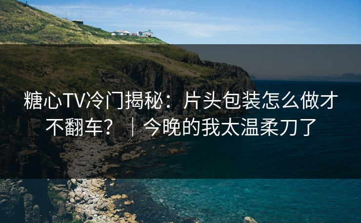 糖心TV冷门揭秘：片头包装怎么做才不翻车？｜今晚的我太温柔刀了
