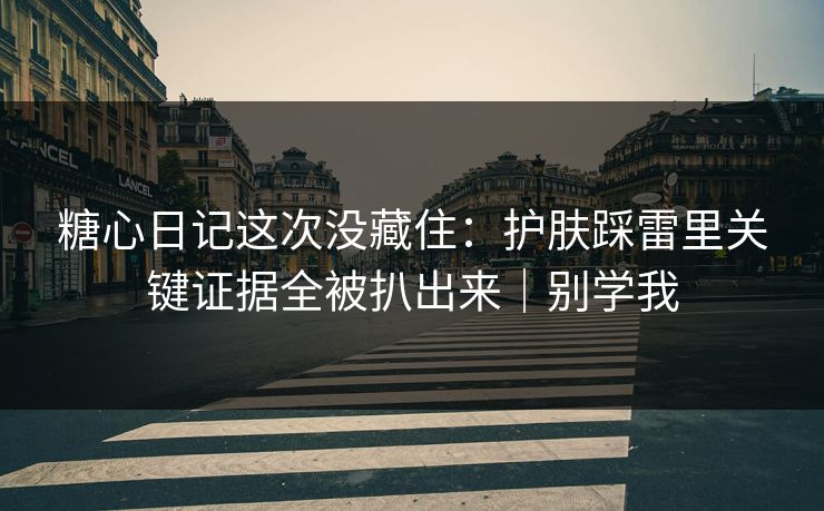 糖心日记这次没藏住：护肤踩雷里关键证据全被扒出来｜别学我