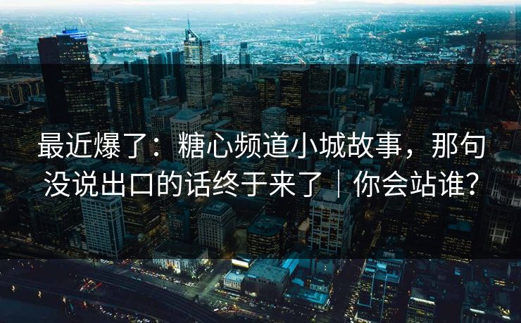 最近爆了：糖心频道小城故事，那句没说出口的话终于来了｜你会站谁？