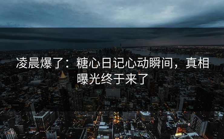 凌晨爆了：糖心日记心动瞬间，真相曝光终于来了