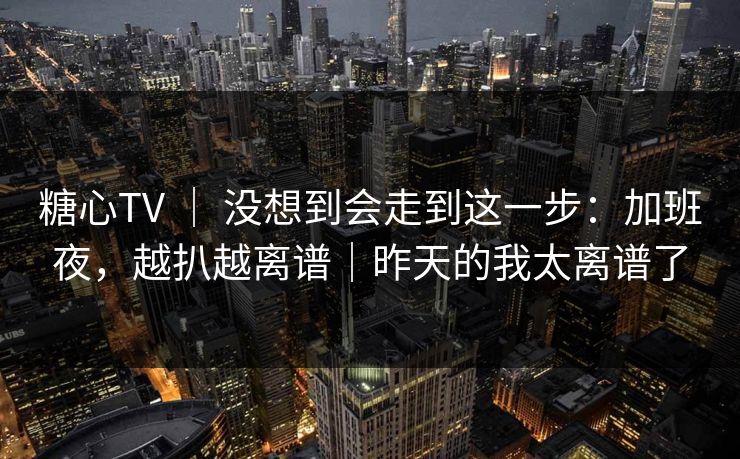 糖心TV ｜ 没想到会走到这一步：加班夜，越扒越离谱｜昨天的我太离谱了