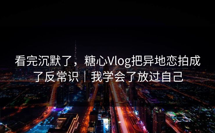 看完沉默了，糖心Vlog把异地恋拍成了反常识｜我学会了放过自己