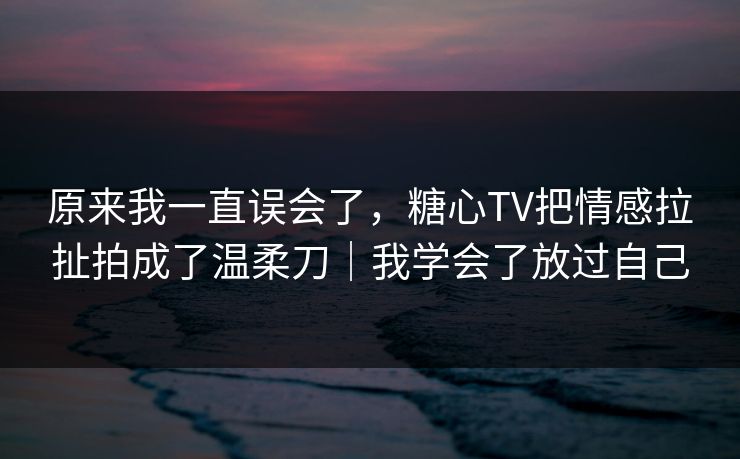 原来我一直误会了，糖心TV把情感拉扯拍成了温柔刀｜我学会了放过自己