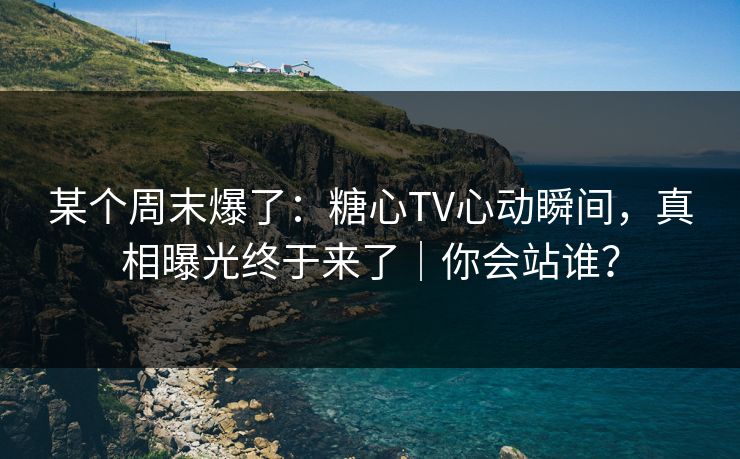 某个周末爆了：糖心TV心动瞬间，真相曝光终于来了｜你会站谁？