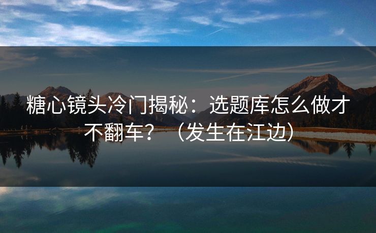 糖心镜头冷门揭秘：选题库怎么做才不翻车？（发生在江边）