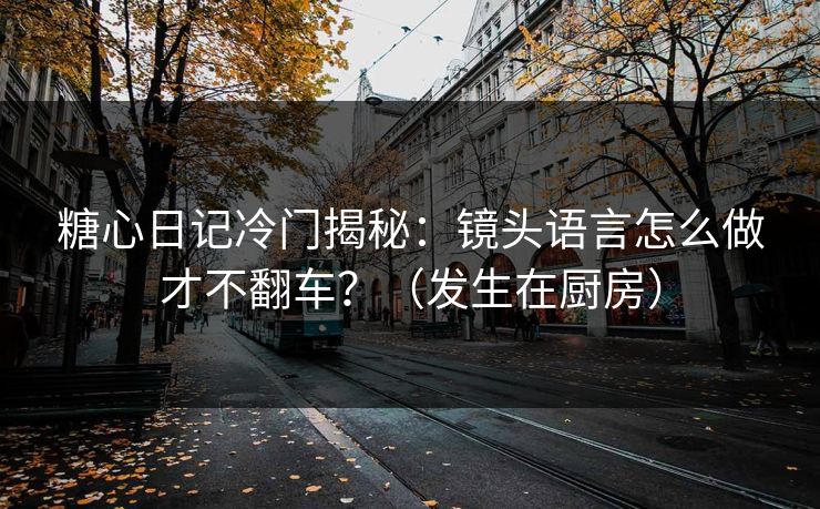糖心日记冷门揭秘：镜头语言怎么做才不翻车？（发生在厨房）