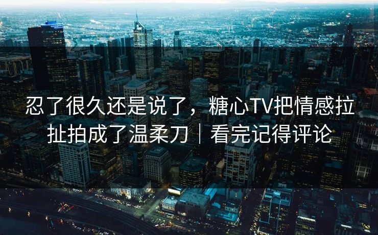 忍了很久还是说了，糖心TV把情感拉扯拍成了温柔刀｜看完记得评论