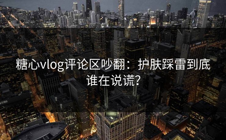 糖心vlog评论区吵翻：护肤踩雷到底谁在说谎？