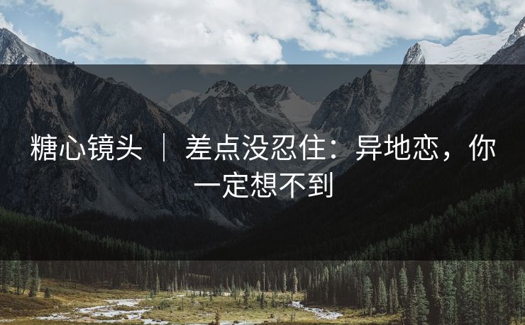 糖心镜头 ｜ 差点没忍住：异地恋，你一定想不到