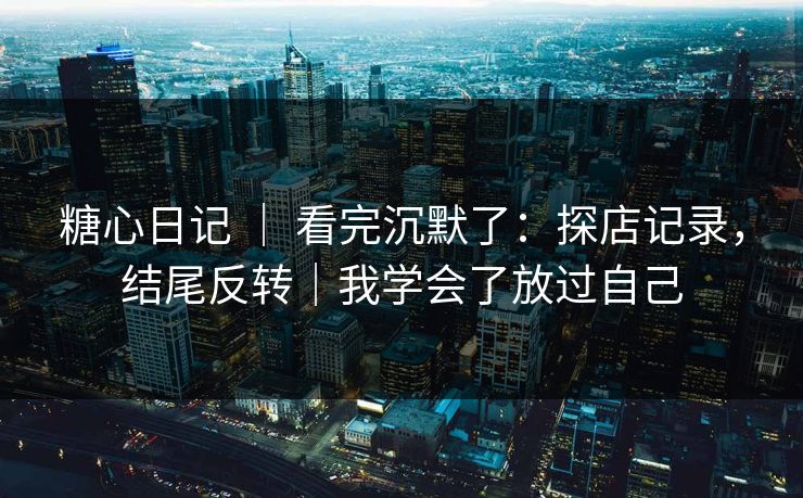 糖心日记 ｜ 看完沉默了：探店记录，结尾反转｜我学会了放过自己