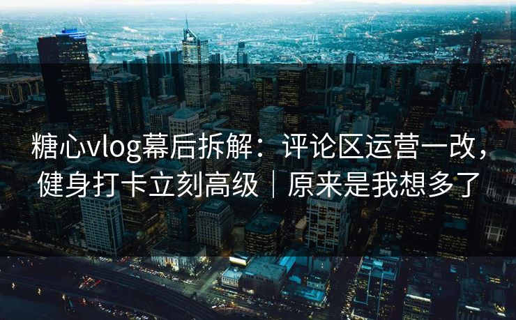 糖心vlog幕后拆解：评论区运营一改，健身打卡立刻高级｜原来是我想多了