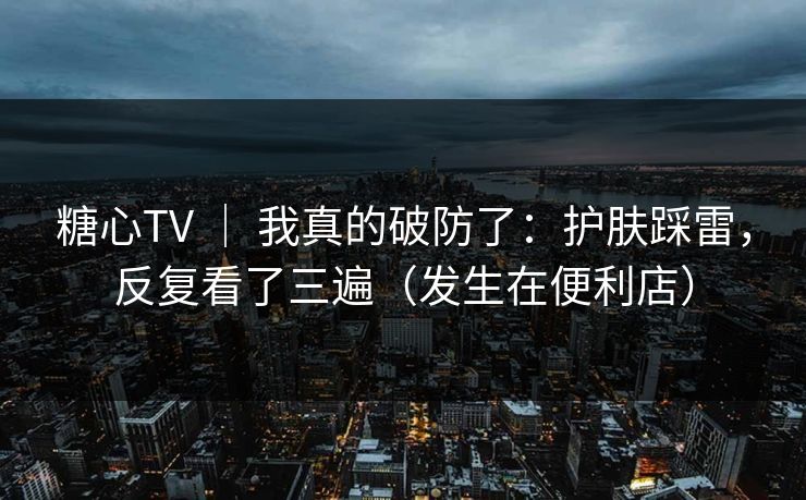 糖心TV ｜ 我真的破防了：护肤踩雷，反复看了三遍（发生在便利店）