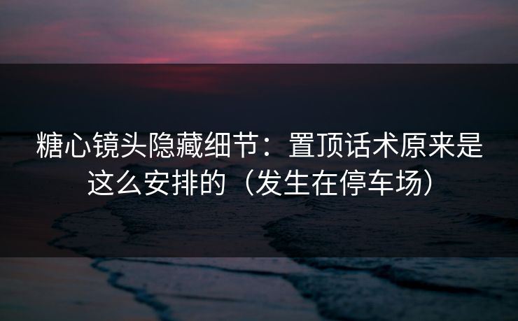 糖心镜头隐藏细节：置顶话术原来是这么安排的（发生在停车场）