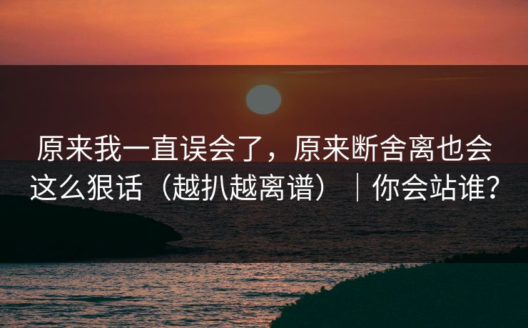 原来我一直误会了，原来断舍离也会这么狠话（越扒越离谱）｜你会站谁？