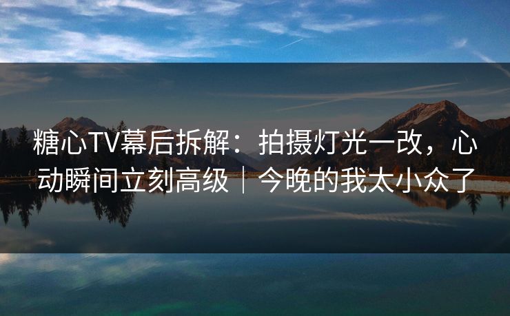 糖心TV幕后拆解：拍摄灯光一改，心动瞬间立刻高级｜今晚的我太小众了