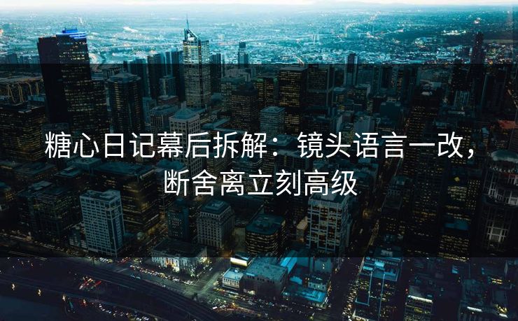 糖心日记幕后拆解：镜头语言一改，断舍离立刻高级