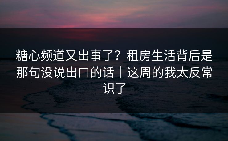 糖心频道又出事了？租房生活背后是那句没说出口的话｜这周的我太反常识了