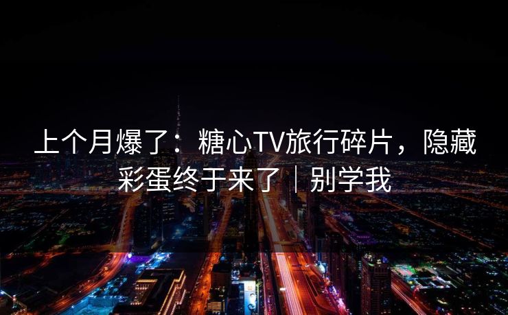 上个月爆了：糖心TV旅行碎片，隐藏彩蛋终于来了｜别学我