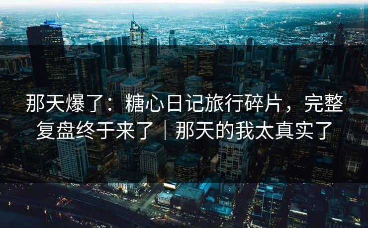 那天爆了：糖心日记旅行碎片，完整复盘终于来了｜那天的我太真实了