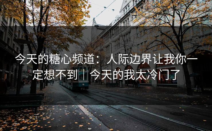 今天的糖心频道：人际边界让我你一定想不到｜今天的我太冷门了